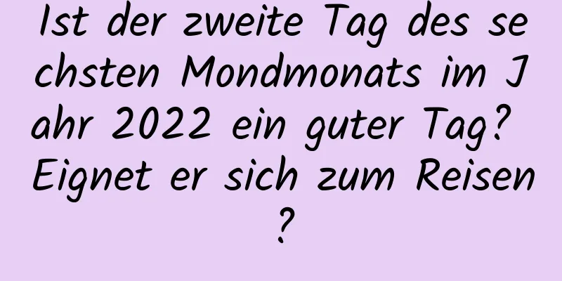 Ist der zweite Tag des sechsten Mondmonats im Jahr 2022 ein guter Tag? Eignet er sich zum Reisen?