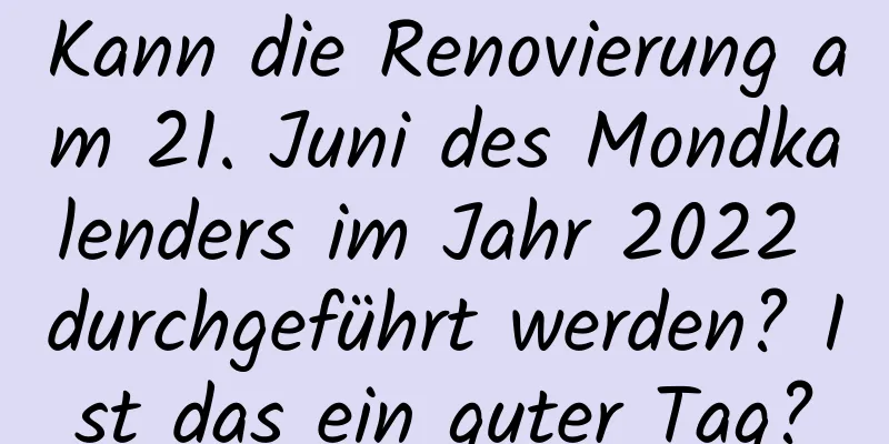 Kann die Renovierung am 21. Juni des Mondkalenders im Jahr 2022 durchgeführt werden? Ist das ein guter Tag?