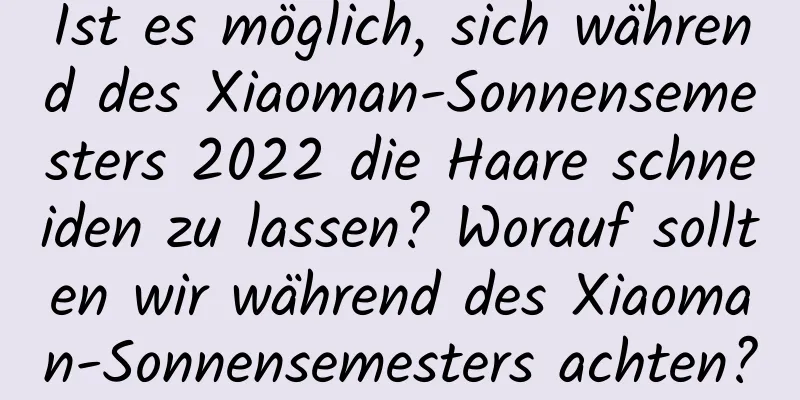 Ist es möglich, sich während des Xiaoman-Sonnensemesters 2022 die Haare schneiden zu lassen? Worauf sollten wir während des Xiaoman-Sonnensemesters achten?