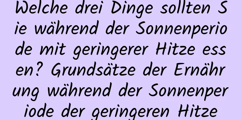 Welche drei Dinge sollten Sie während der Sonnenperiode mit geringerer Hitze essen? Grundsätze der Ernährung während der Sonnenperiode der geringeren Hitze