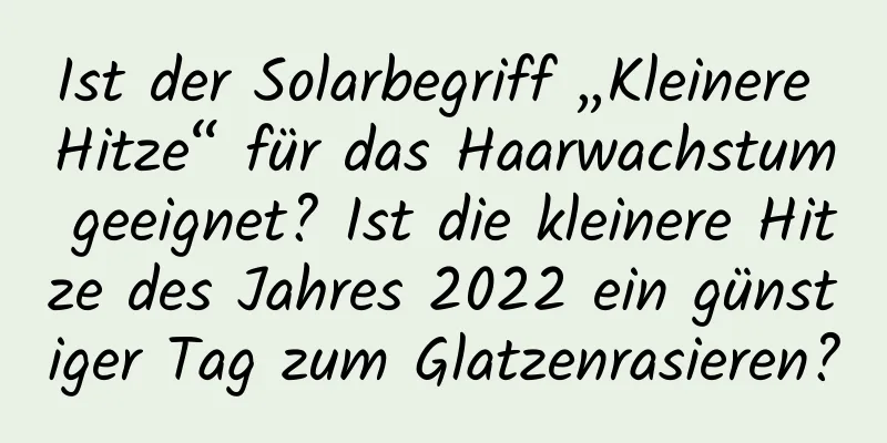 Ist der Solarbegriff „Kleinere Hitze“ für das Haarwachstum geeignet? Ist die kleinere Hitze des Jahres 2022 ein günstiger Tag zum Glatzenrasieren?