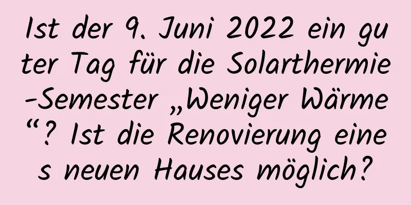 Ist der 9. Juni 2022 ein guter Tag für die Solarthermie-Semester „Weniger Wärme“? Ist die Renovierung eines neuen Hauses möglich?