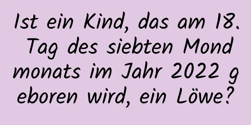 Ist ein Kind, das am 18. Tag des siebten Mondmonats im Jahr 2022 geboren wird, ein Löwe?