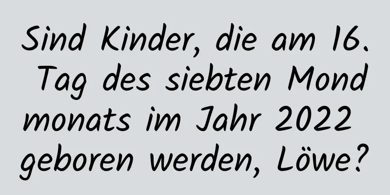 Sind Kinder, die am 16. Tag des siebten Mondmonats im Jahr 2022 geboren werden, Löwe?