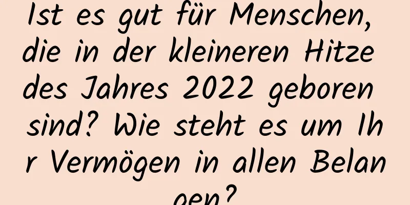 Ist es gut für Menschen, die in der kleineren Hitze des Jahres 2022 geboren sind? Wie steht es um Ihr Vermögen in allen Belangen?