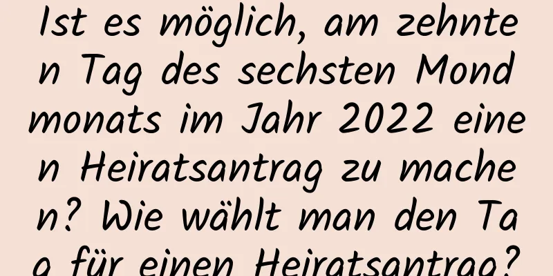 Ist es möglich, am zehnten Tag des sechsten Mondmonats im Jahr 2022 einen Heiratsantrag zu machen? Wie wählt man den Tag für einen Heiratsantrag?