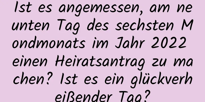 Ist es angemessen, am neunten Tag des sechsten Mondmonats im Jahr 2022 einen Heiratsantrag zu machen? Ist es ein glückverheißender Tag?