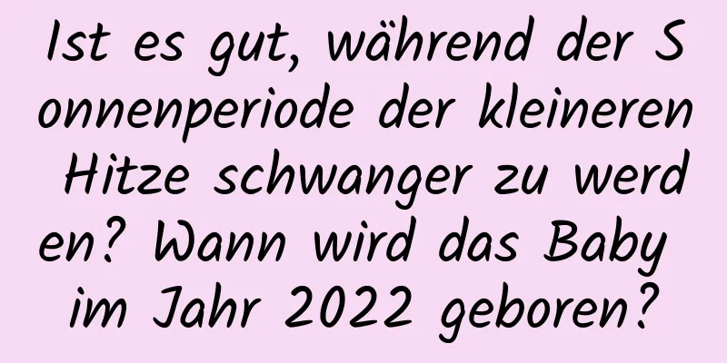 Ist es gut, während der Sonnenperiode der kleineren Hitze schwanger zu werden? Wann wird das Baby im Jahr 2022 geboren?