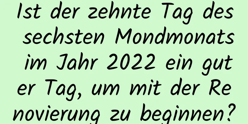 Ist der zehnte Tag des sechsten Mondmonats im Jahr 2022 ein guter Tag, um mit der Renovierung zu beginnen?