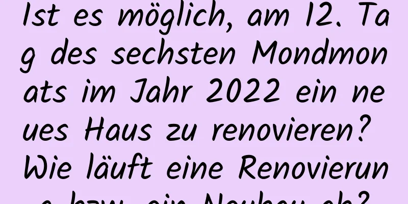 Ist es möglich, am 12. Tag des sechsten Mondmonats im Jahr 2022 ein neues Haus zu renovieren? Wie läuft eine Renovierung bzw. ein Neubau ab?