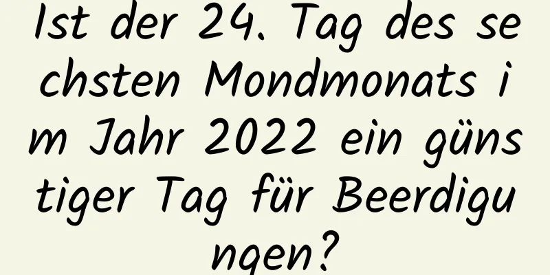 Ist der 24. Tag des sechsten Mondmonats im Jahr 2022 ein günstiger Tag für Beerdigungen?