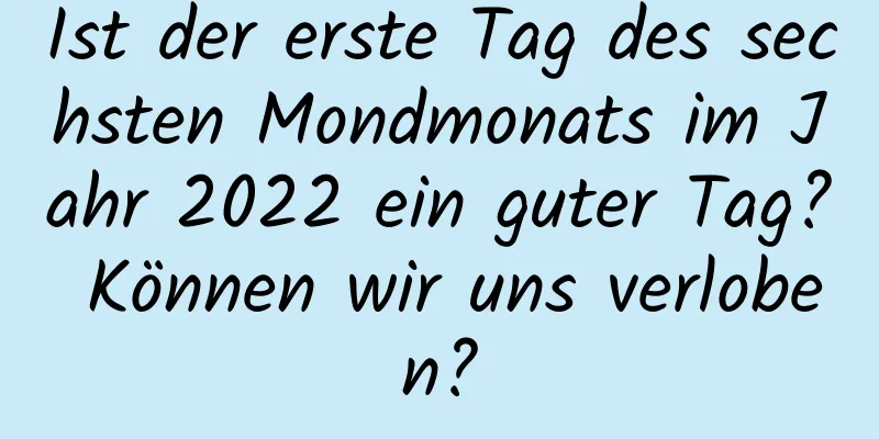 Ist der erste Tag des sechsten Mondmonats im Jahr 2022 ein guter Tag? Können wir uns verloben?