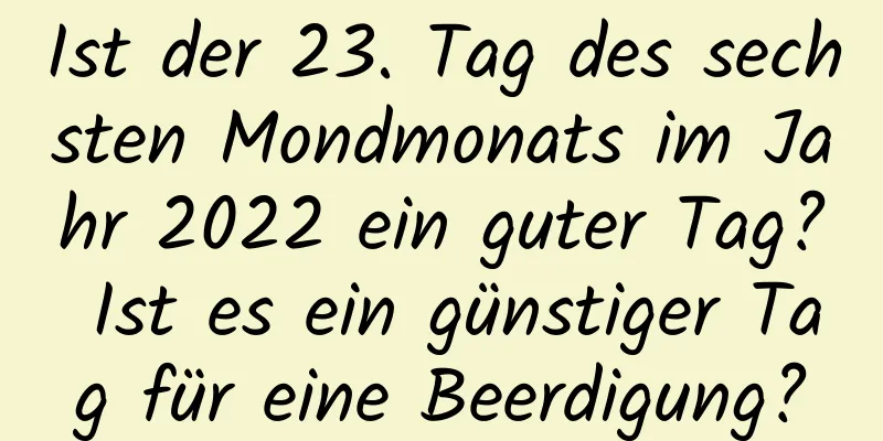 Ist der 23. Tag des sechsten Mondmonats im Jahr 2022 ein guter Tag? Ist es ein günstiger Tag für eine Beerdigung?