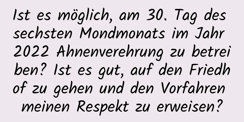 Ist es möglich, am 30. Tag des sechsten Mondmonats im Jahr 2022 Ahnenverehrung zu betreiben? Ist es gut, auf den Friedhof zu gehen und den Vorfahren meinen Respekt zu erweisen?