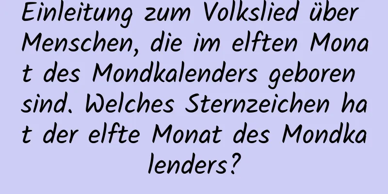 Einleitung zum Volkslied über Menschen, die im elften Monat des Mondkalenders geboren sind. Welches Sternzeichen hat der elfte Monat des Mondkalenders?