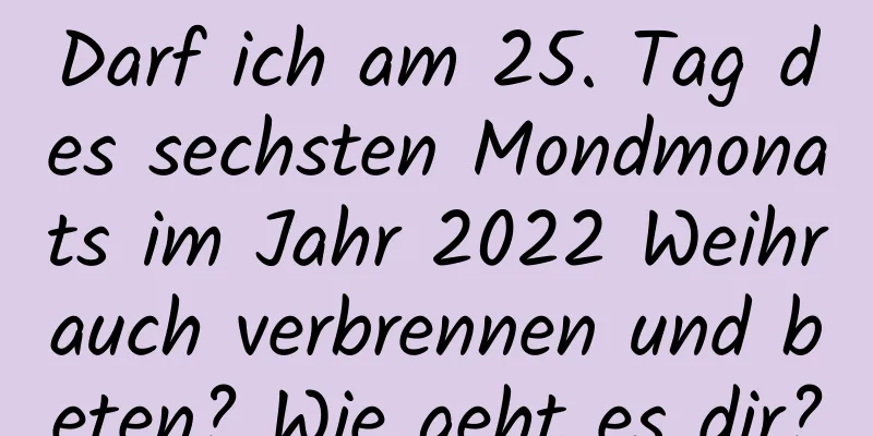 Darf ich am 25. Tag des sechsten Mondmonats im Jahr 2022 Weihrauch verbrennen und beten? Wie geht es dir?