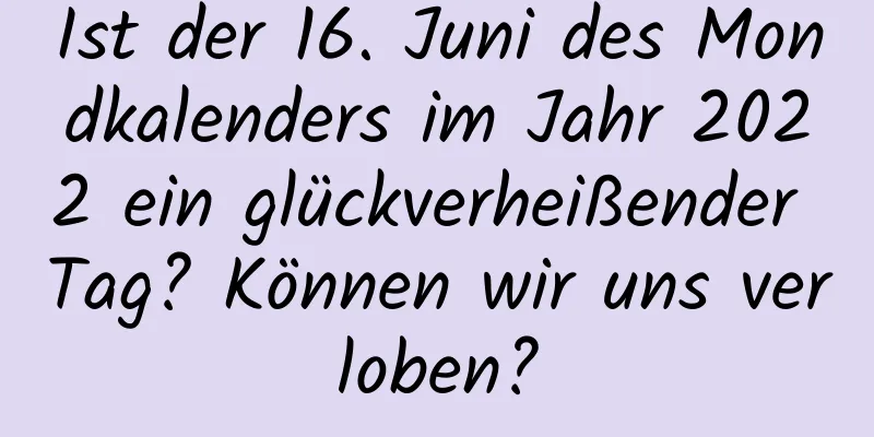 Ist der 16. Juni des Mondkalenders im Jahr 2022 ein glückverheißender Tag? Können wir uns verloben?