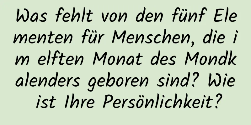 Was fehlt von den fünf Elementen für Menschen, die im elften Monat des Mondkalenders geboren sind? Wie ist Ihre Persönlichkeit?