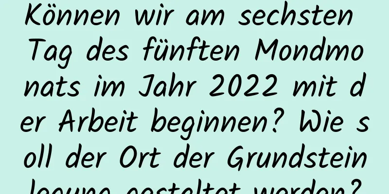 Können wir am sechsten Tag des fünften Mondmonats im Jahr 2022 mit der Arbeit beginnen? Wie soll der Ort der Grundsteinlegung gestaltet werden?