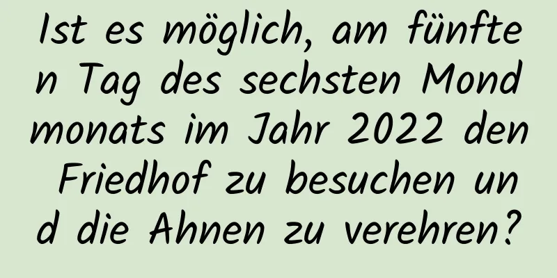 Ist es möglich, am fünften Tag des sechsten Mondmonats im Jahr 2022 den Friedhof zu besuchen und die Ahnen zu verehren?