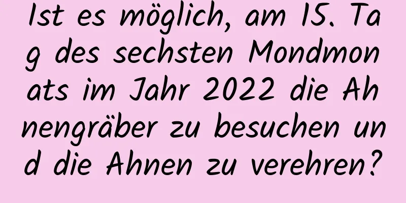 Ist es möglich, am 15. Tag des sechsten Mondmonats im Jahr 2022 die Ahnengräber zu besuchen und die Ahnen zu verehren?