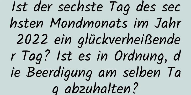 Ist der sechste Tag des sechsten Mondmonats im Jahr 2022 ein glückverheißender Tag? Ist es in Ordnung, die Beerdigung am selben Tag abzuhalten?