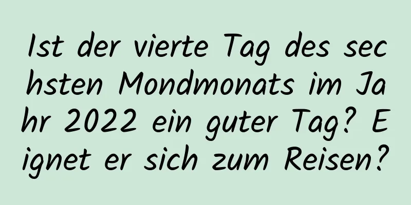 Ist der vierte Tag des sechsten Mondmonats im Jahr 2022 ein guter Tag? Eignet er sich zum Reisen?