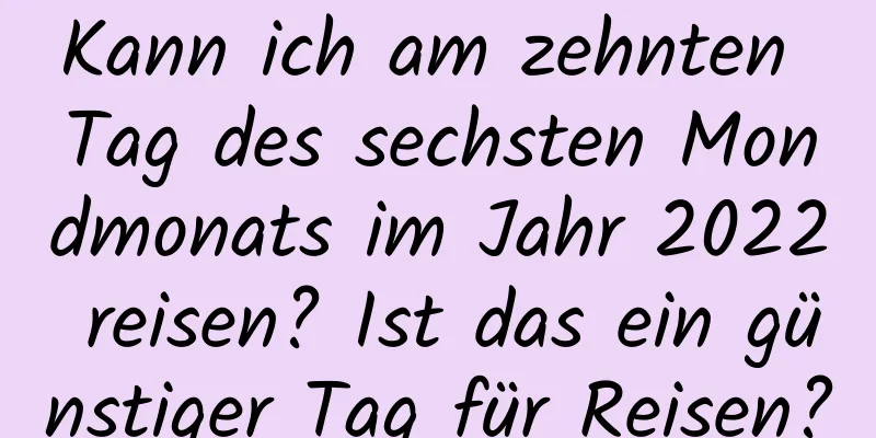 Kann ich am zehnten Tag des sechsten Mondmonats im Jahr 2022 reisen? Ist das ein günstiger Tag für Reisen?