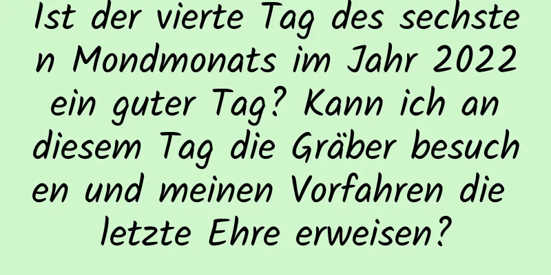 Ist der vierte Tag des sechsten Mondmonats im Jahr 2022 ein guter Tag? Kann ich an diesem Tag die Gräber besuchen und meinen Vorfahren die letzte Ehre erweisen?