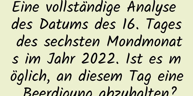 Eine vollständige Analyse des Datums des 16. Tages des sechsten Mondmonats im Jahr 2022. Ist es möglich, an diesem Tag eine Beerdigung abzuhalten?