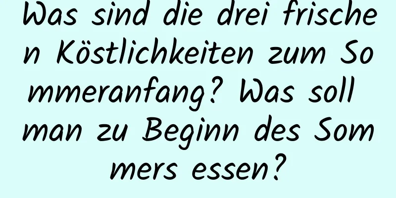 Was sind die drei frischen Köstlichkeiten zum Sommeranfang? Was soll man zu Beginn des Sommers essen?