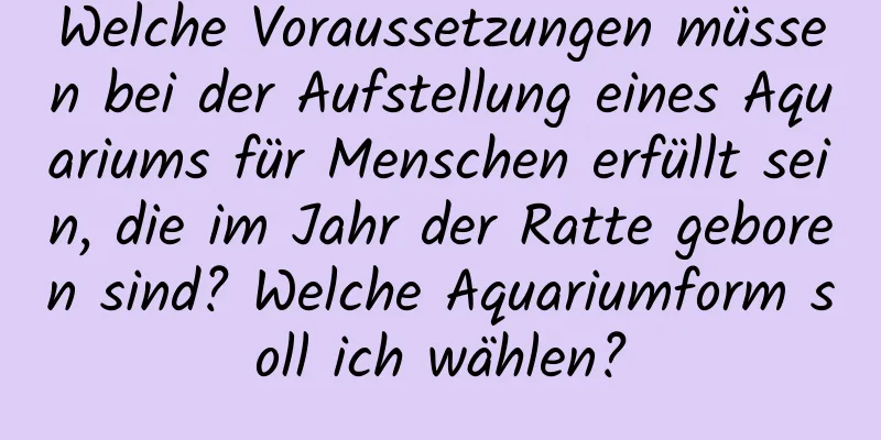 Welche Voraussetzungen müssen bei der Aufstellung eines Aquariums für Menschen erfüllt sein, die im Jahr der Ratte geboren sind? Welche Aquariumform soll ich wählen?