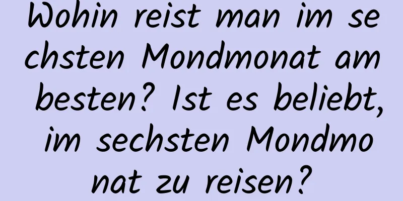 Wohin reist man im sechsten Mondmonat am besten? Ist es beliebt, im sechsten Mondmonat zu reisen?