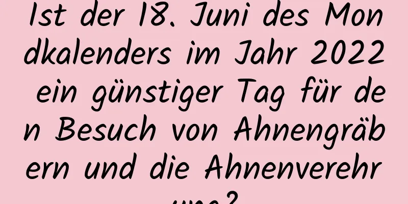 Ist der 18. Juni des Mondkalenders im Jahr 2022 ein günstiger Tag für den Besuch von Ahnengräbern und die Ahnenverehrung?