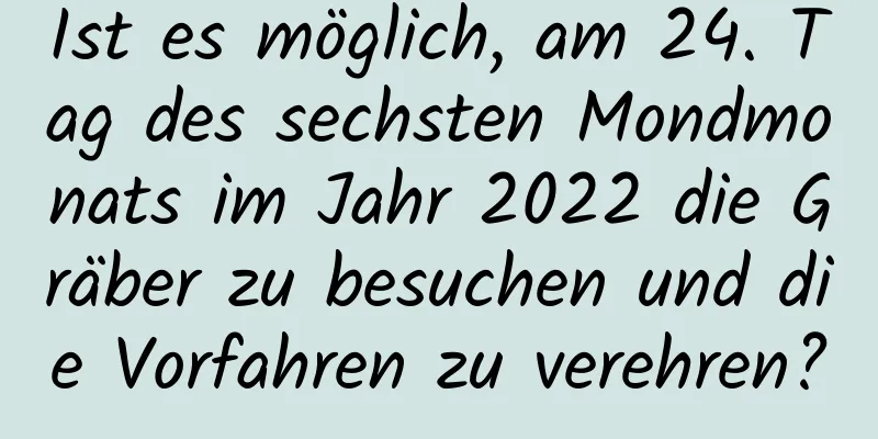 Ist es möglich, am 24. Tag des sechsten Mondmonats im Jahr 2022 die Gräber zu besuchen und die Vorfahren zu verehren?