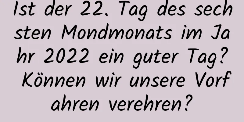 Ist der 22. Tag des sechsten Mondmonats im Jahr 2022 ein guter Tag? Können wir unsere Vorfahren verehren?