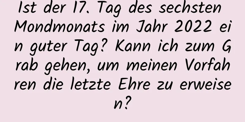 Ist der 17. Tag des sechsten Mondmonats im Jahr 2022 ein guter Tag? Kann ich zum Grab gehen, um meinen Vorfahren die letzte Ehre zu erweisen?