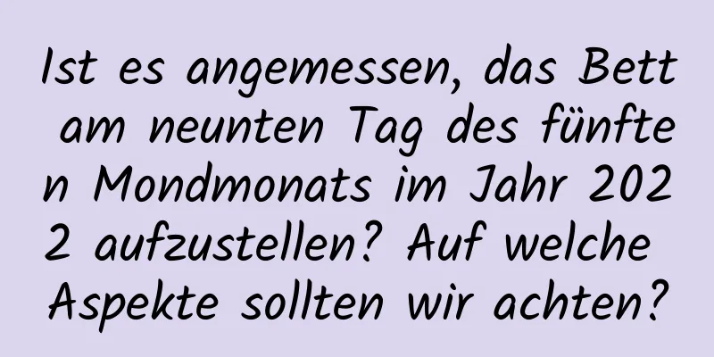 Ist es angemessen, das Bett am neunten Tag des fünften Mondmonats im Jahr 2022 aufzustellen? Auf welche Aspekte sollten wir achten?