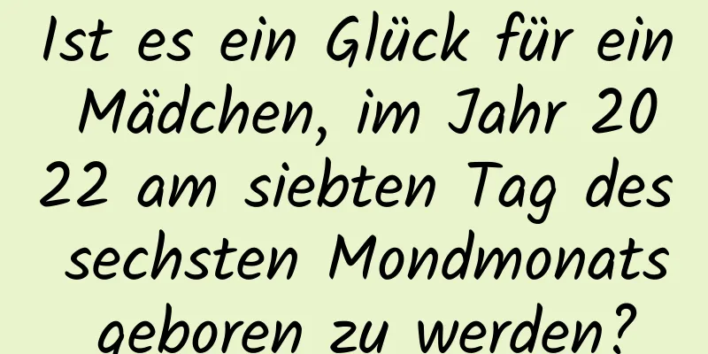 Ist es ein Glück für ein Mädchen, im Jahr 2022 am siebten Tag des sechsten Mondmonats geboren zu werden?