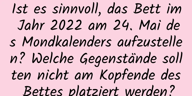 Ist es sinnvoll, das Bett im Jahr 2022 am 24. Mai des Mondkalenders aufzustellen? Welche Gegenstände sollten nicht am Kopfende des Bettes platziert werden?