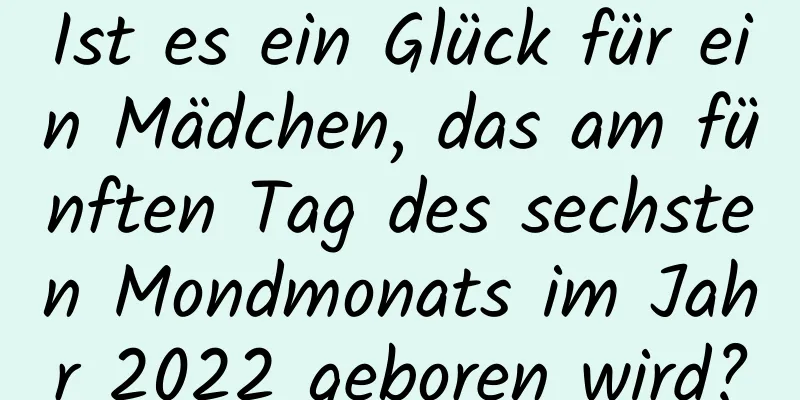 Ist es ein Glück für ein Mädchen, das am fünften Tag des sechsten Mondmonats im Jahr 2022 geboren wird?