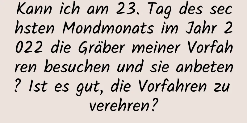 Kann ich am 23. Tag des sechsten Mondmonats im Jahr 2022 die Gräber meiner Vorfahren besuchen und sie anbeten? Ist es gut, die Vorfahren zu verehren?