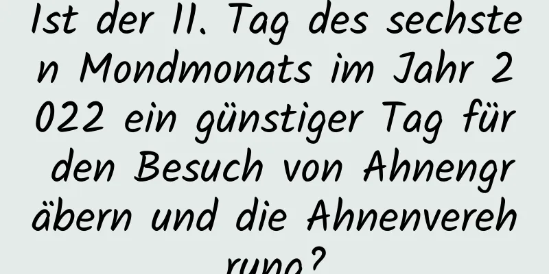 Ist der 11. Tag des sechsten Mondmonats im Jahr 2022 ein günstiger Tag für den Besuch von Ahnengräbern und die Ahnenverehrung?