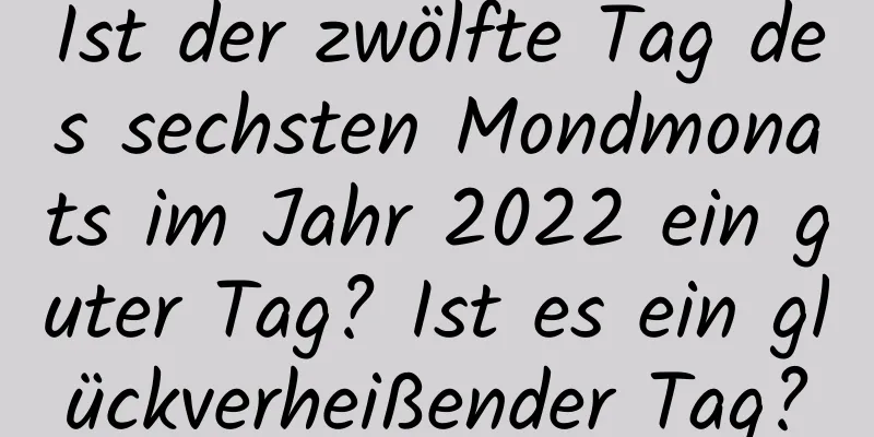 Ist der zwölfte Tag des sechsten Mondmonats im Jahr 2022 ein guter Tag? Ist es ein glückverheißender Tag?