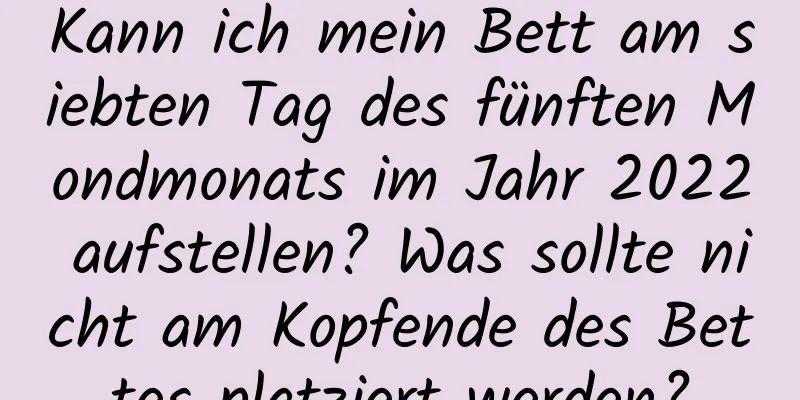 Kann ich mein Bett am siebten Tag des fünften Mondmonats im Jahr 2022 aufstellen? Was sollte nicht am Kopfende des Bettes platziert werden?