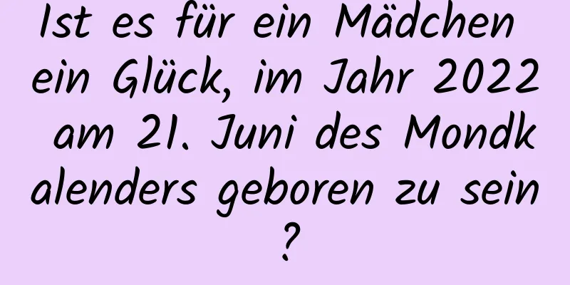 Ist es für ein Mädchen ein Glück, im Jahr 2022 am 21. Juni des Mondkalenders geboren zu sein?