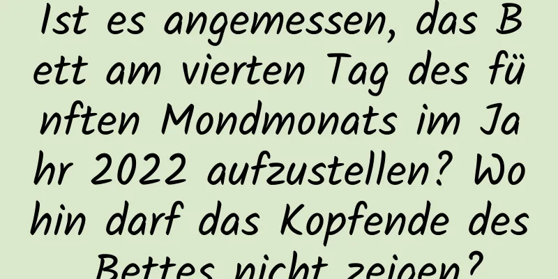 Ist es angemessen, das Bett am vierten Tag des fünften Mondmonats im Jahr 2022 aufzustellen? Wohin darf das Kopfende des Bettes nicht zeigen?