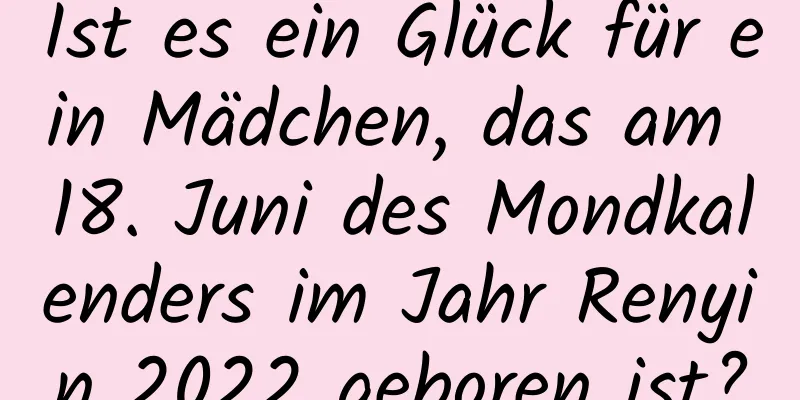 Ist es ein Glück für ein Mädchen, das am 18. Juni des Mondkalenders im Jahr Renyin 2022 geboren ist?