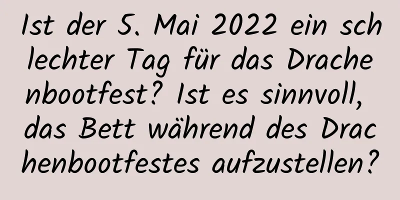 Ist der 5. Mai 2022 ein schlechter Tag für das Drachenbootfest? Ist es sinnvoll, das Bett während des Drachenbootfestes aufzustellen?