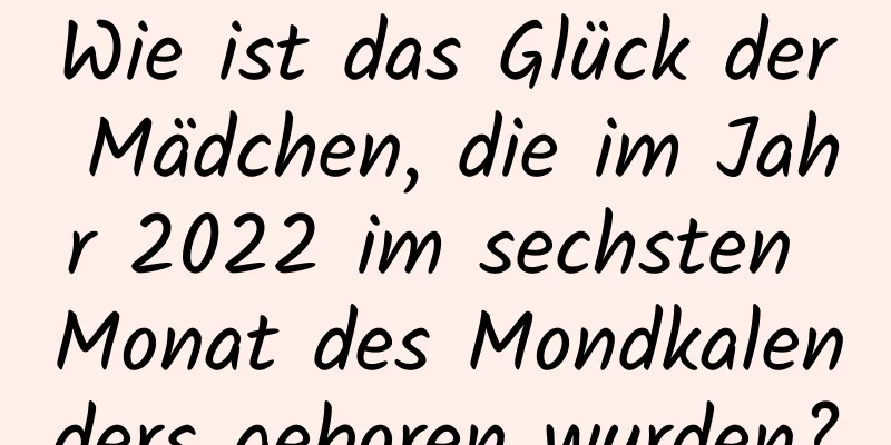 Wie ist das Glück der Mädchen, die im Jahr 2022 im sechsten Monat des Mondkalenders geboren wurden?